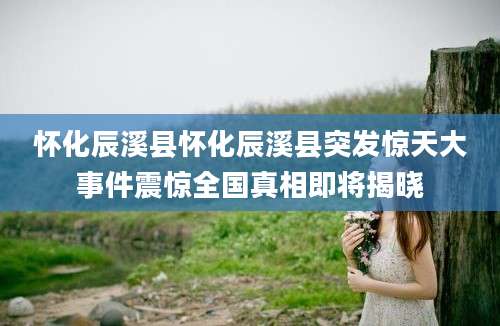 怀化辰溪县怀化辰溪县突发惊天大事件震惊全国真相即将揭晓
