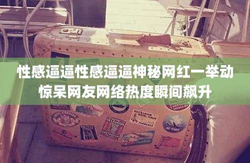 性感逼逼性感逼逼神秘网红一举动惊呆网友网络热度瞬间飙升