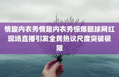 情趣内衣秀情趣内衣秀惊爆眼球网红现场直播引发全民热议尺度突破极限