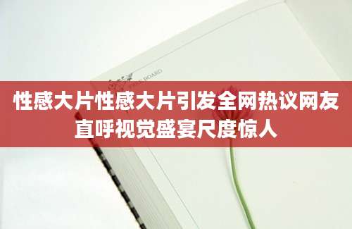 性感大片性感大片引发全网热议网友直呼视觉盛宴尺度惊人