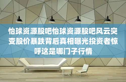 怡球资源股吧怡球资源股吧风云突变股价暴跌背后真相曝光投资者惊呼这是哪门子行情