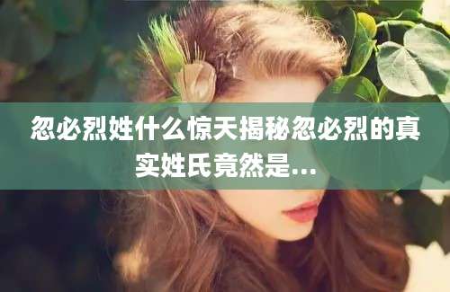 忽必烈姓什么惊天揭秘忽必烈的真实姓氏竟然是...