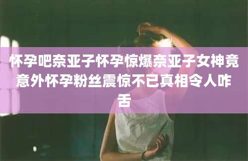 怀孕吧奈亚子怀孕惊爆奈亚子女神竟意外怀孕粉丝震惊不已真相令人咋舌