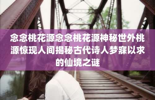 念念桃花源念念桃花源神秘世外桃源惊现人间揭秘古代诗人梦寐以求的仙境之谜