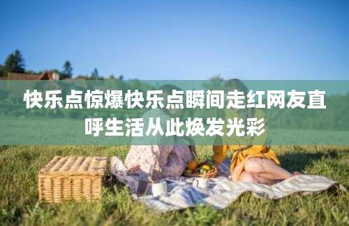 快乐点惊爆快乐点瞬间走红网友直呼生活从此焕发光彩