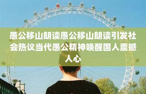 愚公移山朗读愚公移山朗读引发社会热议当代愚公精神唤醒国人震撼人心