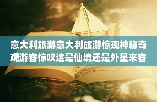 意大利旅游意大利旅游惊现神秘奇观游客惊叹这是仙境还是外星来客