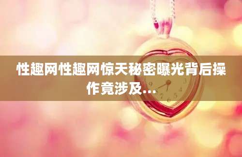 性趣网性趣网惊天秘密曝光背后操作竟涉及...