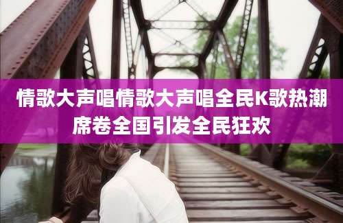 情歌大声唱情歌大声唱全民K歌热潮席卷全国引发全民狂欢