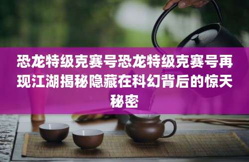 恐龙特级克赛号恐龙特级克赛号再现江湖揭秘隐藏在科幻背后的惊天秘密