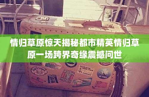 情归草原惊天揭秘都市精英情归草原一场跨界奇缘震撼问世