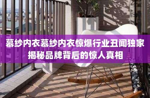 慕纱内衣慕纱内衣惊爆行业丑闻独家揭秘品牌背后的惊人真相