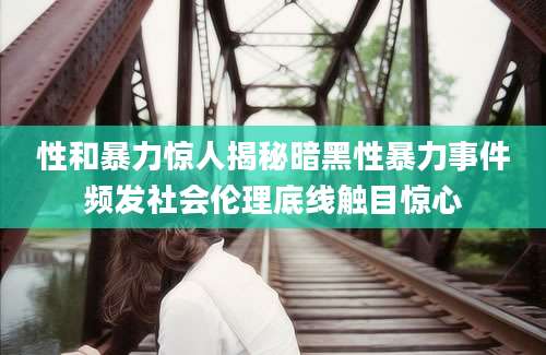 性和暴力惊人揭秘暗黑性暴力事件频发社会伦理底线触目惊心