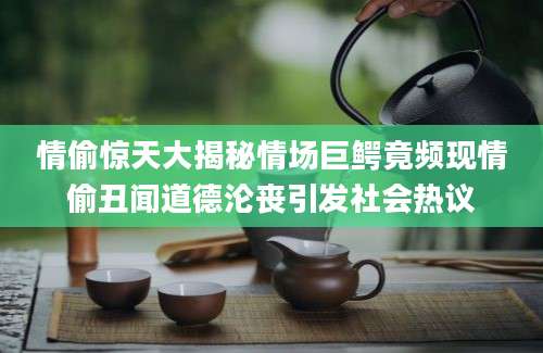 情偷惊天大揭秘情场巨鳄竟频现情偷丑闻道德沦丧引发社会热议