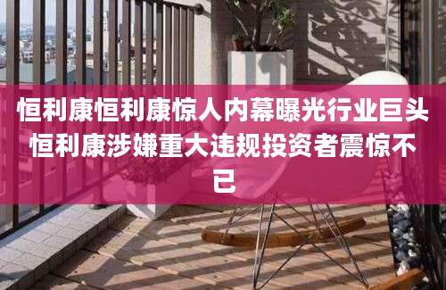 恒利康恒利康惊人内幕曝光行业巨头恒利康涉嫌重大违规投资者震惊不已