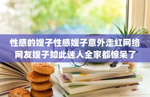 性感的嫂子性感嫂子意外走红网络网友嫂子如此迷人全家都惊呆了