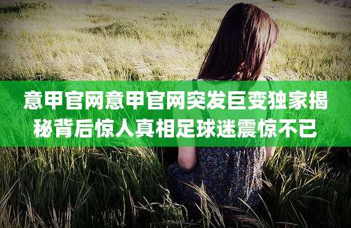 意甲官网意甲官网突发巨变独家揭秘背后惊人真相足球迷震惊不已