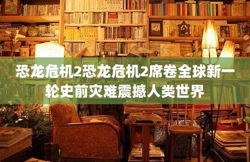 恐龙危机2恐龙危机2席卷全球新一轮史前灾难震撼人类世界
