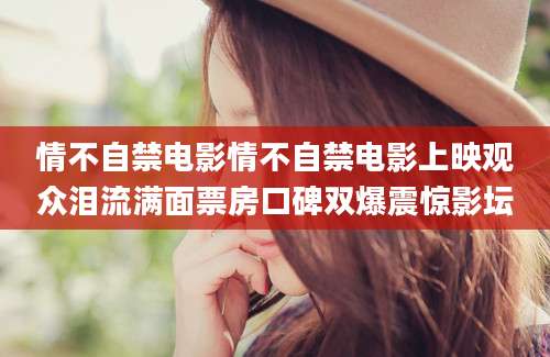 情不自禁电影情不自禁电影上映观众泪流满面票房口碑双爆震惊影坛