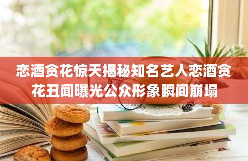 恋酒贪花惊天揭秘知名艺人恋酒贪花丑闻曝光公众形象瞬间崩塌
