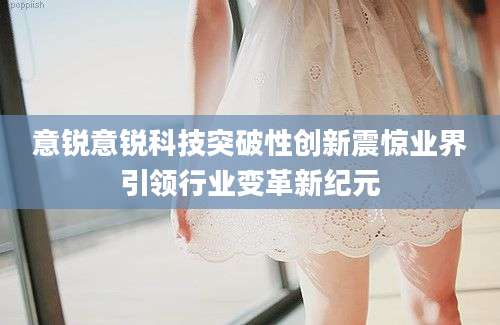 意锐意锐科技突破性创新震惊业界引领行业变革新纪元