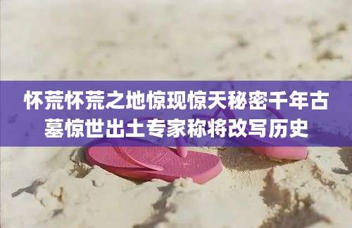 怀荒怀荒之地惊现惊天秘密千年古墓惊世出土专家称将改写历史