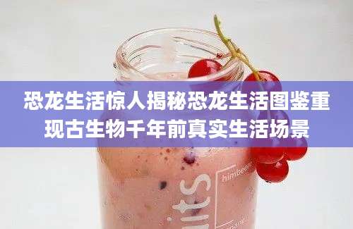 恐龙生活惊人揭秘恐龙生活图鉴重现古生物千年前真实生活场景
