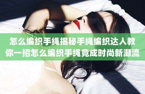 怎么编织手绳揭秘手绳编织达人教你一招怎么编织手绳竟成时尚新潮流