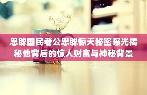 思聪国民老公思聪惊天秘密曝光揭秘他背后的惊人财富与神秘背景