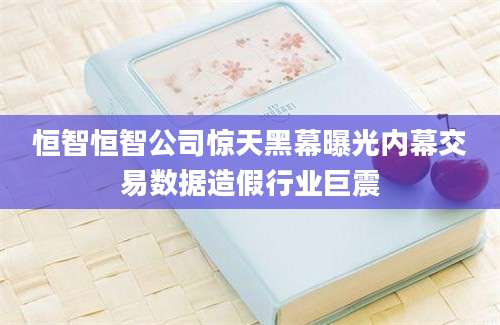 恒智恒智公司惊天黑幕曝光内幕交易数据造假行业巨震