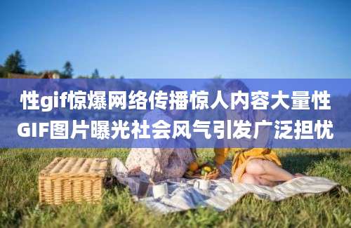 性gif惊爆网络传播惊人内容大量性GIF图片曝光社会风气引发广泛担忧