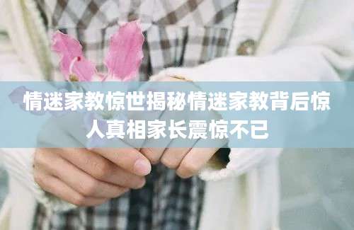 情迷家教惊世揭秘情迷家教背后惊人真相家长震惊不已