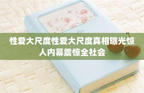 性爱大尺度性爱大尺度真相曝光惊人内幕震惊全社会