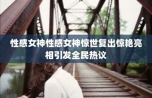 性感女神性感女神惊世复出惊艳亮相引发全民热议
