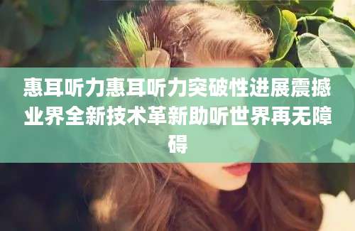 惠耳听力惠耳听力突破性进展震撼业界全新技术革新助听世界再无障碍
