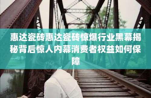 惠达瓷砖惠达瓷砖惊爆行业黑幕揭秘背后惊人内幕消费者权益如何保障