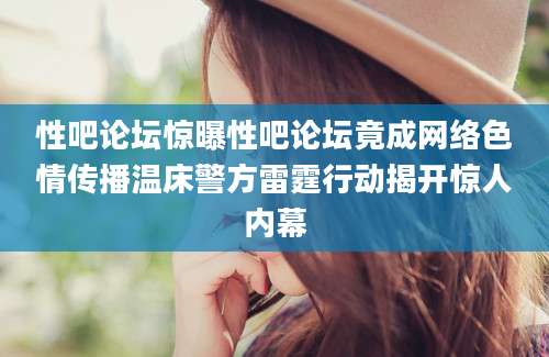 性吧论坛惊曝性吧论坛竟成网络色情传播温床警方雷霆行动揭开惊人内幕