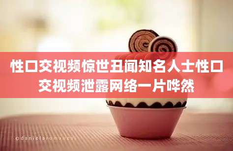 性口交视频惊世丑闻知名人士性口交视频泄露网络一片哗然