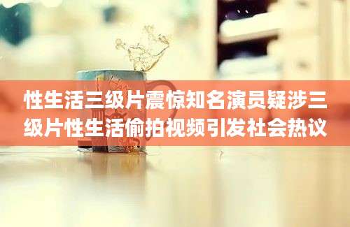 性生活三级片震惊知名演员疑涉三级片性生活偷拍视频引发社会热议