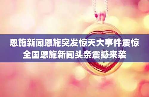恩施新闻恩施突发惊天大事件震惊全国恩施新闻头条震撼来袭