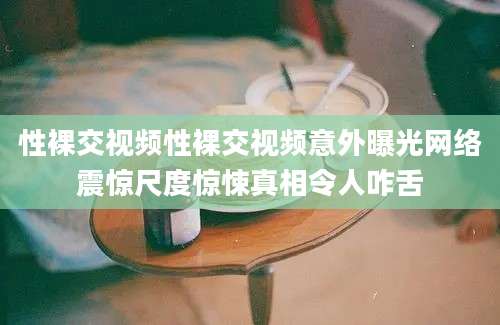 性裸交视频性裸交视频意外曝光网络震惊尺度惊悚真相令人咋舌