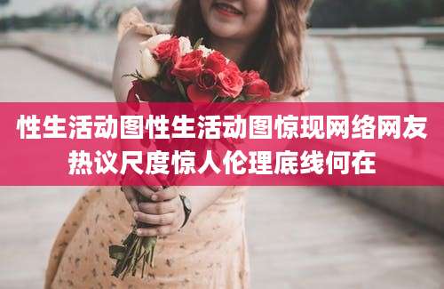 性生活动图性生活动图惊现网络网友热议尺度惊人伦理底线何在
