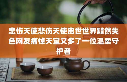 悲伤天使悲伤天使离世世界黯然失色网友痛悼天堂又多了一位温柔守护者