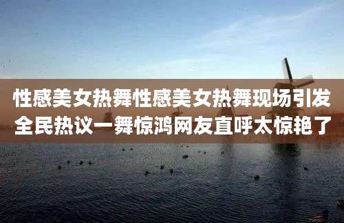 性感美女热舞性感美女热舞现场引发全民热议一舞惊鸿网友直呼太惊艳了