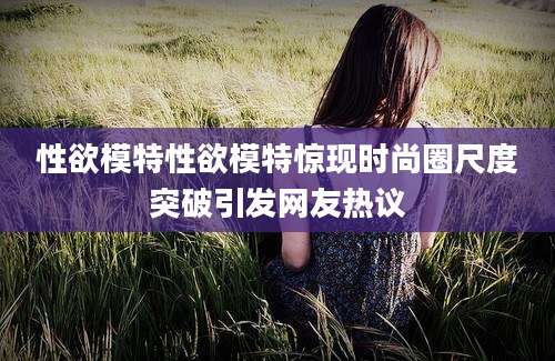 性欲模特性欲模特惊现时尚圈尺度突破引发网友热议