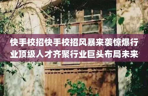 快手校招快手校招风暴来袭惊爆行业顶级人才齐聚行业巨头布局未来