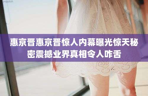 惠京晋惠京晋惊人内幕曝光惊天秘密震撼业界真相令人咋舌