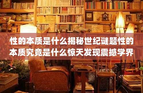 性的本质是什么揭秘世纪谜题性的本质究竟是什么惊天发现震撼学界
