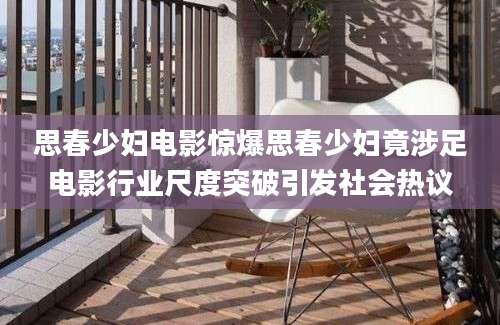 思春少妇电影惊爆思春少妇竟涉足电影行业尺度突破引发社会热议