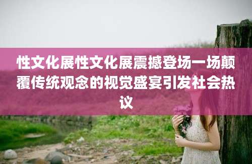 性文化展性文化展震撼登场一场颠覆传统观念的视觉盛宴引发社会热议